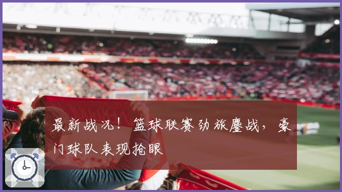 最新战况！篮球联赛劲旅鏖战，豪门球队表现抢眼