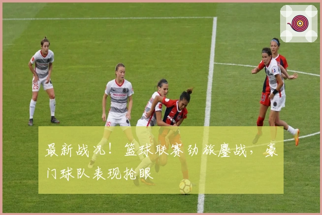 最新战况！篮球联赛劲旅鏖战，豪门球队表现抢眼