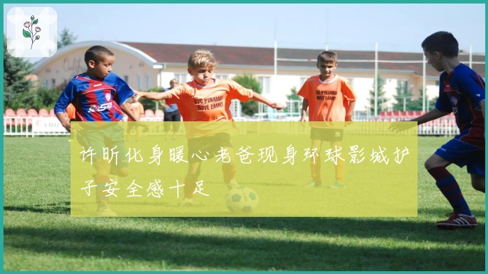 许昕化身暖心老爸现身环球影城护子安全感十足