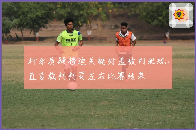 科尔质疑穆迪关键封盖被判犯规，直言裁判判罚左右比赛结果