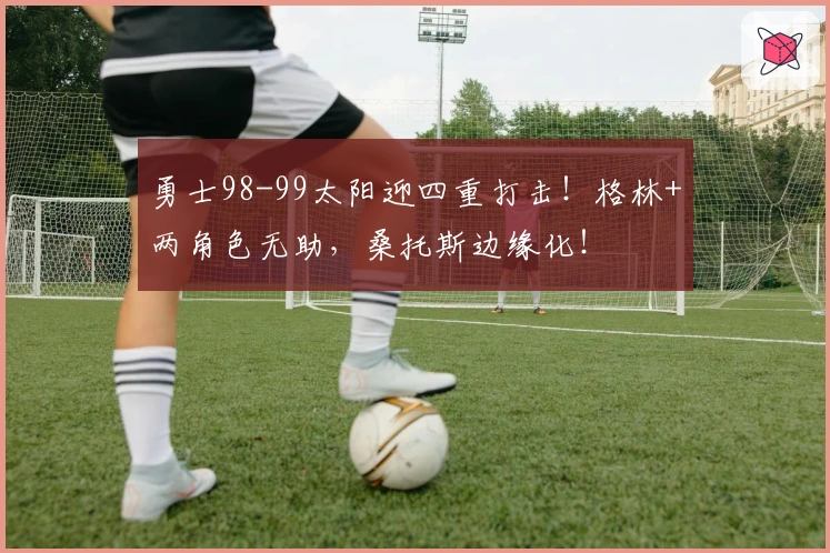 勇士98-99太阳迎四重打击！格林+两角色无助，桑托斯边缘化！