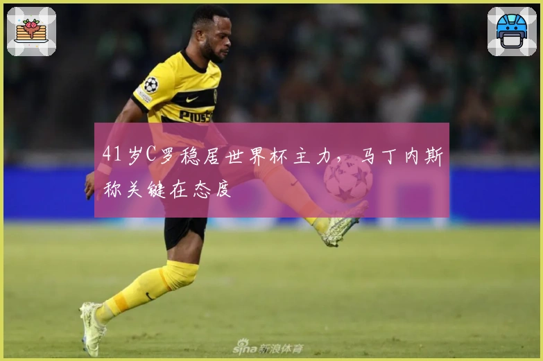 41岁C罗稳居世界杯主力，马丁内斯称关键在态度