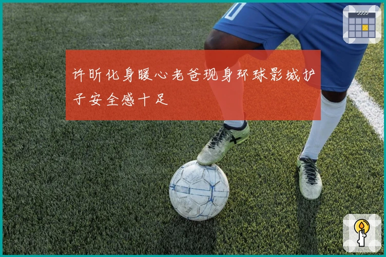 许昕化身暖心老爸现身环球影城护子安全感十足