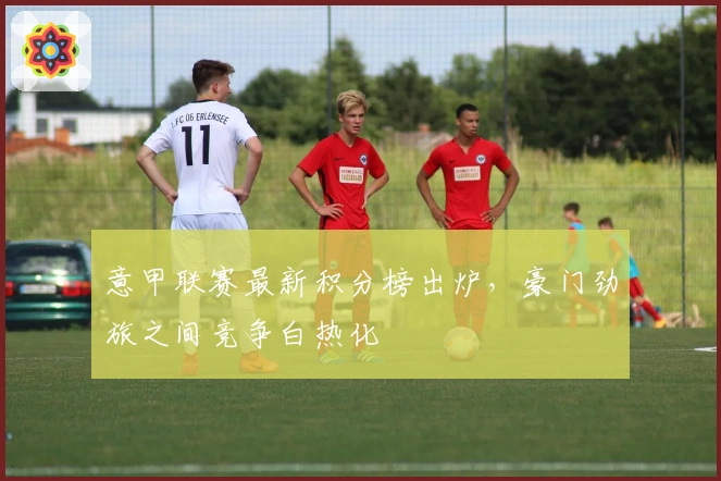 意甲联赛最新积分榜出炉，豪门劲旅之间竞争白热化